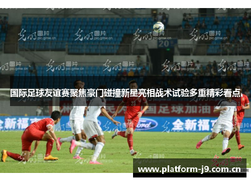 国际足球友谊赛聚焦豪门碰撞新星亮相战术试验多重精彩看点